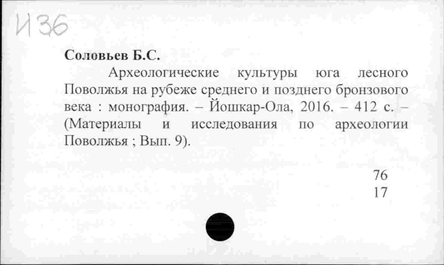 ﻿Соловьев Б.С.
Археологические культуры юга лесного Поволжья на рубеже среднего и позднего бронзового века : монография. - Йошкар-Ола, 2016. - 412 с. -(Материалы и исследования по археологии Поволжья ; Вып. 9).
76
17